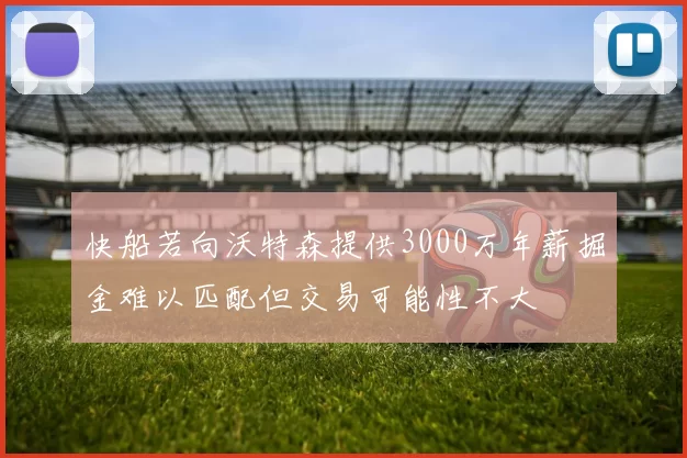 快船若向沃特森提供3000万年薪掘金难以匹配但交易可能性不大