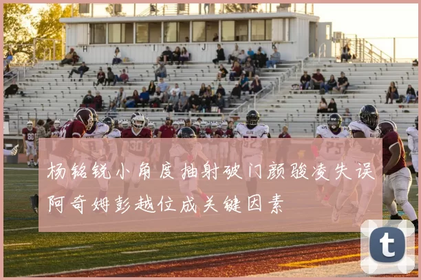 杨铭锐小角度抽射破门颜骏凌失误阿奇姆彭越位成关键因素