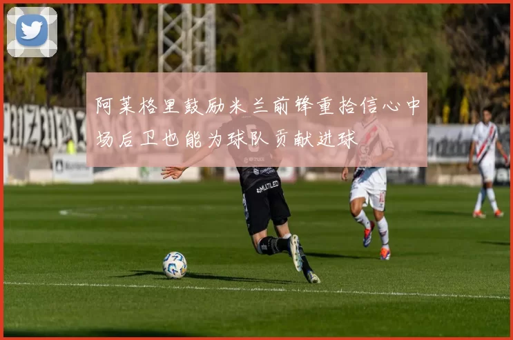 阿莱格里鼓励米兰前锋重拾信心中场后卫也能为球队贡献进球