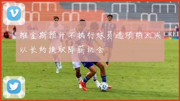 维金斯预计不执行球员选项热火或以长约换取降薪机会