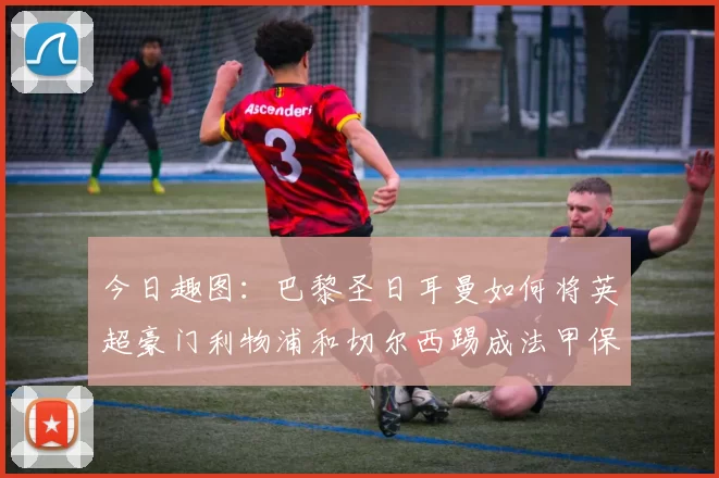 今日趣图：巴黎圣日耳曼如何将英超豪门利物浦和切尔西踢成法甲保级队