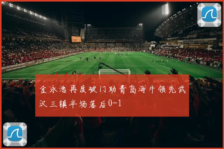 金永浩再度破门助青岛海牛领先武汉三镇半场落后0-1
