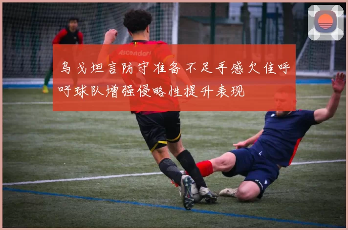 乌戈坦言防守准备不足手感欠佳呼吁球队增强侵略性提升表现