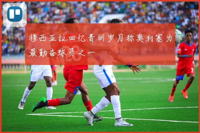 穆西亚拉回忆青训岁月称奥利塞为最勤奋球员之一