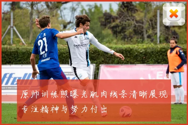 原帅训练照曝光肌肉线条清晰展现专注精神与努力付出