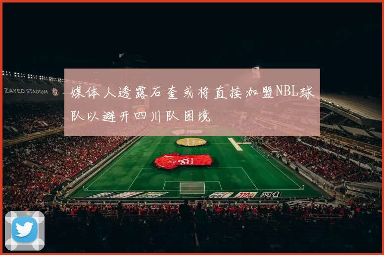 媒体人透露石奎或将直接加盟NBL球队以避开四川队困境