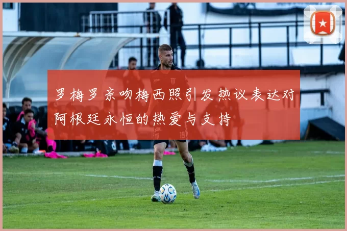 罗梅罗亲吻梅西照引发热议表达对阿根廷永恒的热爱与支持