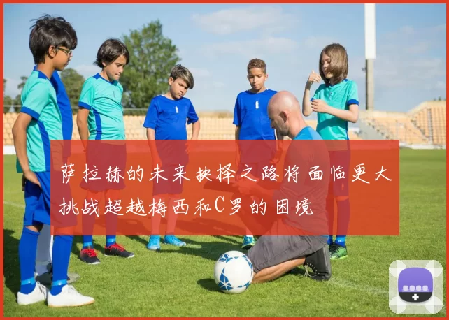 萨拉赫的未来抉择之路将面临更大挑战超越梅西和C罗的困境