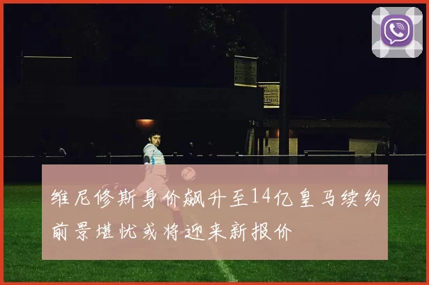 维尼修斯身价飙升至14亿皇马续约前景堪忧或将迎来新报价