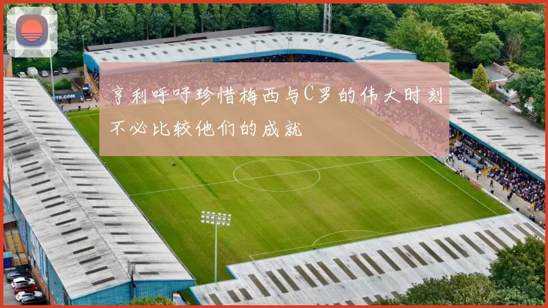 亨利呼吁珍惜梅西与C罗的伟大时刻不必比较他们的成就