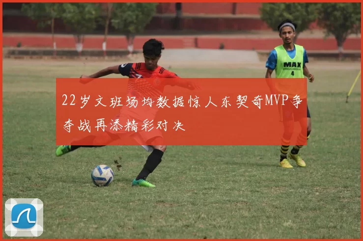 22岁文班场均数据惊人东契奇MVP争夺战再添精彩对决