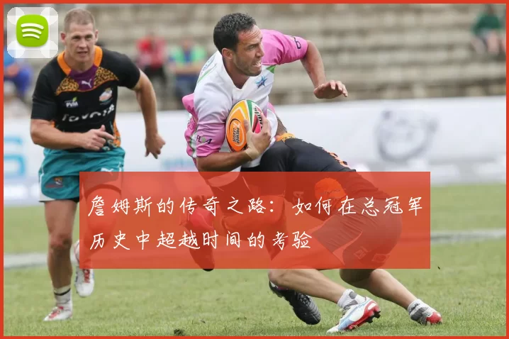詹姆斯的传奇之路：如何在总冠军历史中超越时间的考验