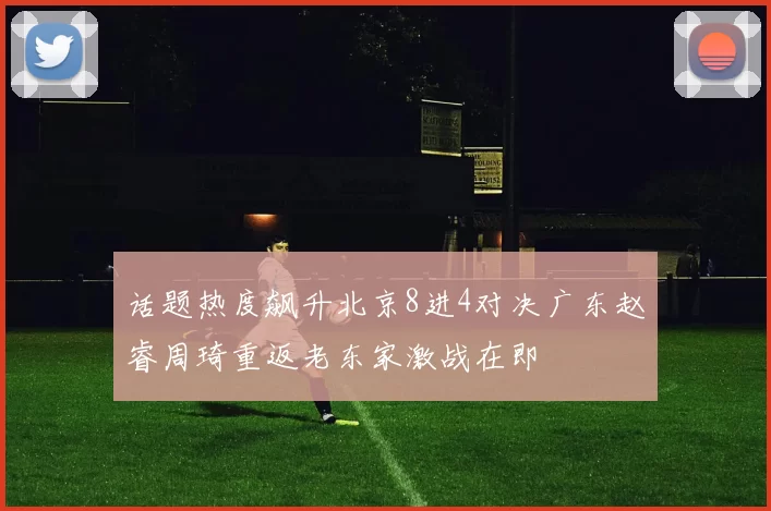 话题热度飙升北京8进4对决广东赵睿周琦重返老东家激战在即