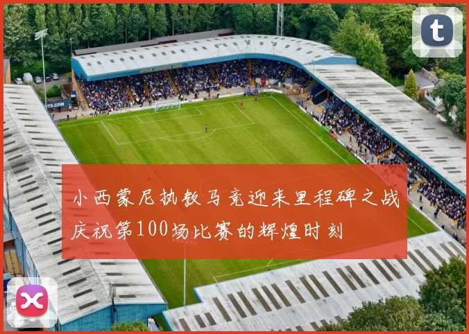 小西蒙尼执教马竞迎来里程碑之战庆祝第100场比赛的辉煌时刻