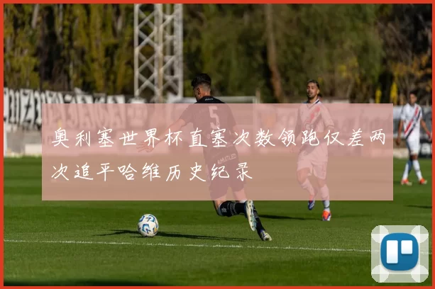 奥利塞世界杯直塞次数领跑仅差两次追平哈维历史纪录