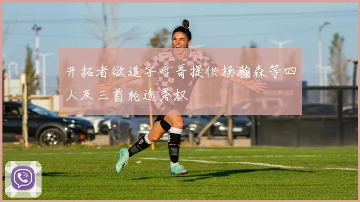 开拓者欲追字母哥提供杨瀚森等四人及三首轮选秀权