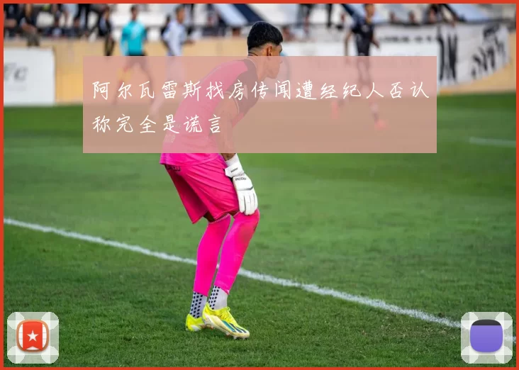 阿尔瓦雷斯找房传闻遭经纪人否认称完全是谎言