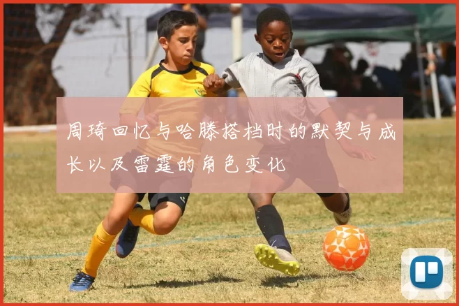 周琦回忆与哈滕搭档时的默契与成长以及雷霆的角色变化