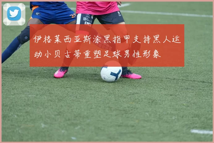 伊格莱西亚斯涂黑指甲支持黑人运动小贝古蒂重塑足球男性形象