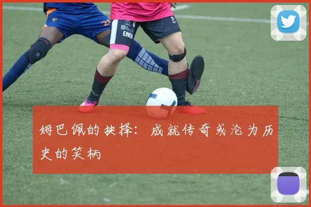 姆巴佩的抉择：成就传奇或沦为历史的笑柄