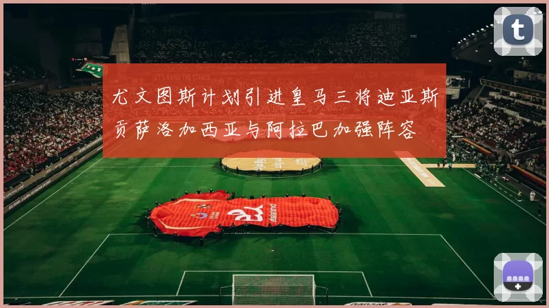 尤文图斯计划引进皇马三将迪亚斯贡萨洛加西亚与阿拉巴加强阵容