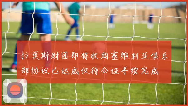 拉莫斯财团即将收购塞维利亚俱乐部协议已达成仅待公证手续完成
