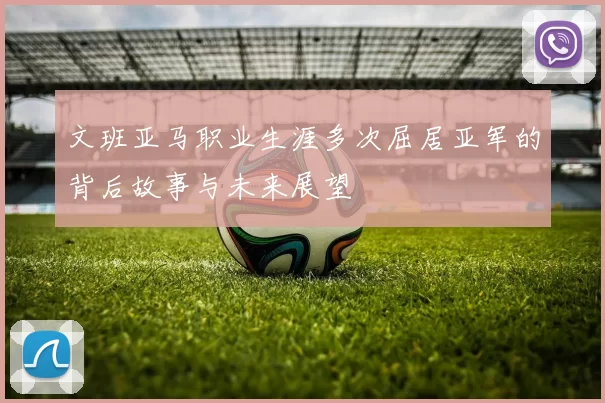 文班亚马职业生涯多次屈居亚军的背后故事与未来展望