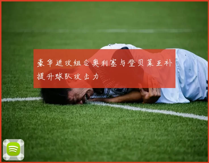 豪华进攻组合奥利塞与登贝莱互补提升球队攻击力