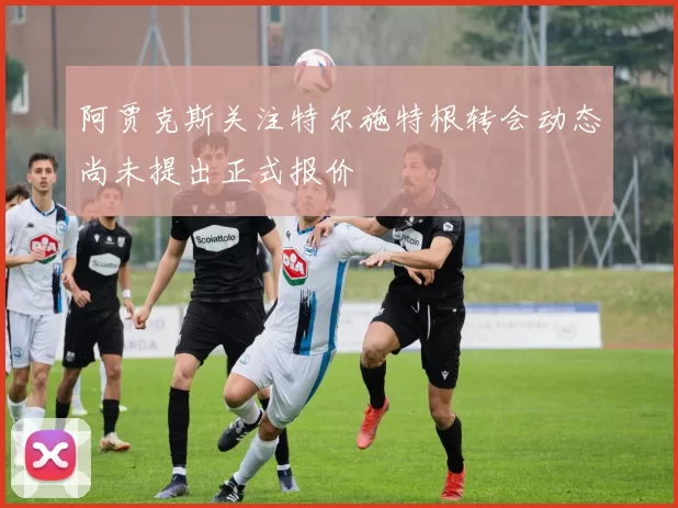 阿贾克斯关注特尔施特根转会动态尚未提出正式报价