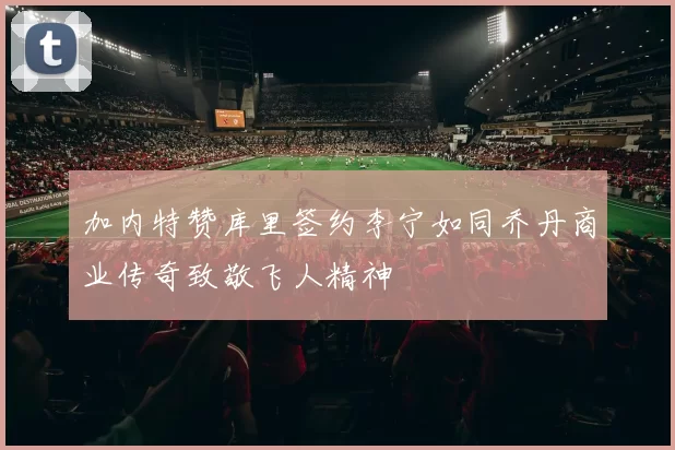 加内特赞库里签约李宁如同乔丹商业传奇致敬飞人精神