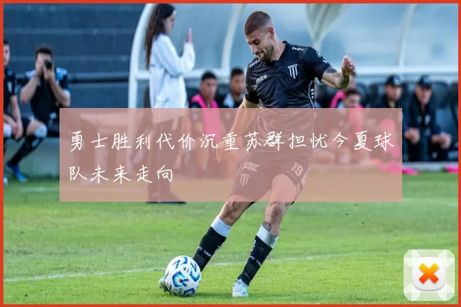 勇士胜利代价沉重苏群担忧今夏球队未来走向