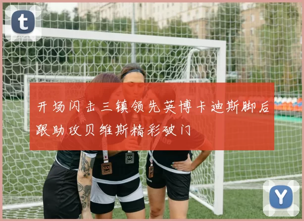 开场闪击三镇领先英博卡迪斯脚后跟助攻贝维斯精彩破门