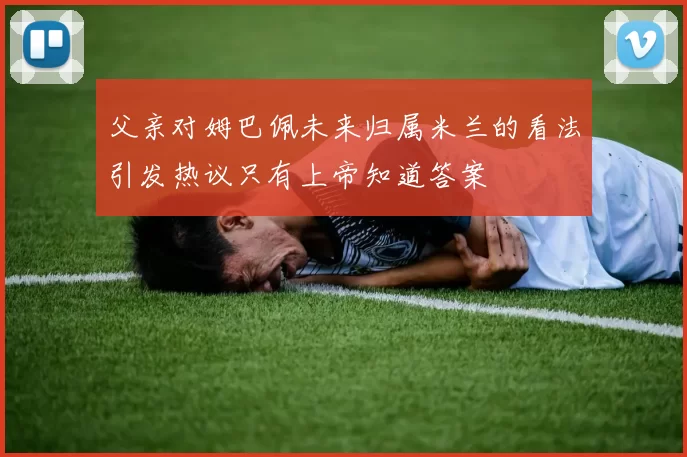 父亲对姆巴佩未来归属米兰的看法引发热议只有上帝知道答案